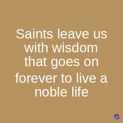 Saints leave us
with wisdom
that goes on
forever to live a
noble life