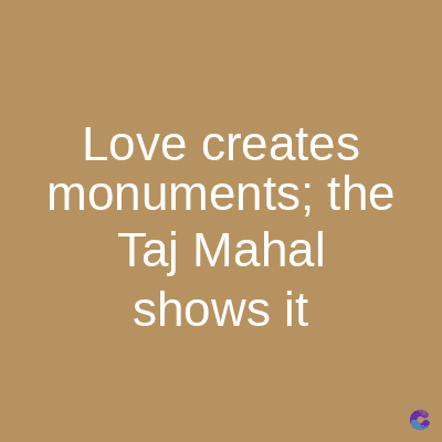 Love creates
monuments; the
Taj Mahal
shows it