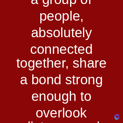 people,
absolutely
connected
together, share
a bond strong
enough to
overlook