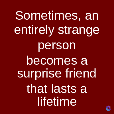 Sometimes, an
entirely strange
person
becomes a
surprise friend
that lasts a
lifetime