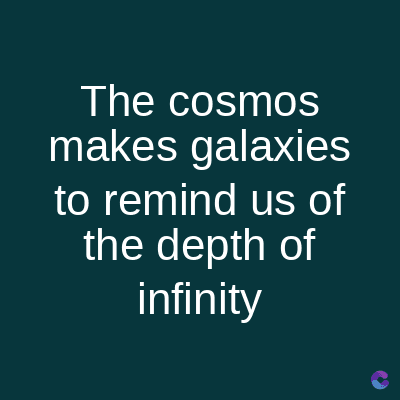 The cosmos
makes galaxies
to remind us of
the depth of
infinity