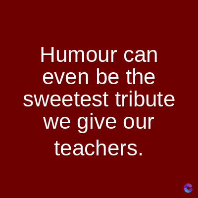 Humour can
even be the
sweetest tribute
we give our
teachers.
