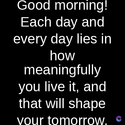 Good morning!
Each day and
every day lies in
how
meaningfully
you live it, and
that will shape
your tomorrow.
C