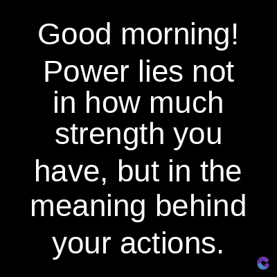 Good morning!
Power lies not
in how much
strength you
have, but in the
meaning behind
your actions.
C