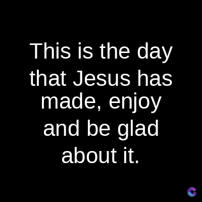 This is the day
that Jesus has
made, enjoy
and be glad
about it.