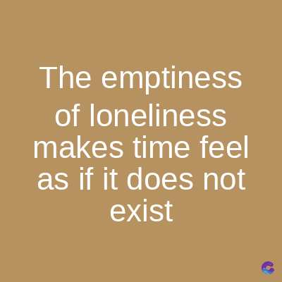 The emptiness
of loneliness
makes time feel
as if it does not
exist