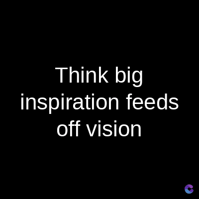Think big
inspiration feeds
off vision