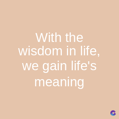 With the
wisdom in life,
we gain life's
meaning