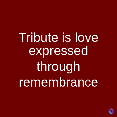 Tribute is love
expressed
through
remembrance