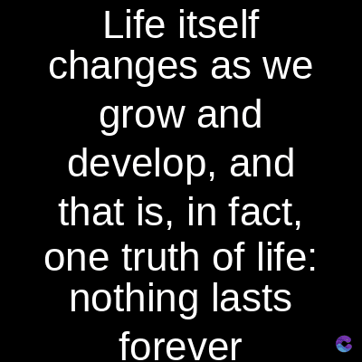 Life itself
changes as we
grow and
develop, and
that is, in fact,
one truth of life:
nothing lasts
forever