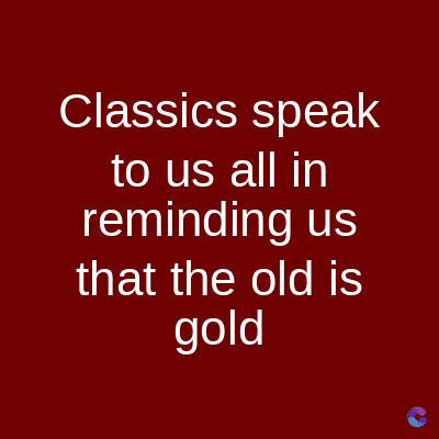 Classics speak
to us all in
reminding us
that the old is
gold