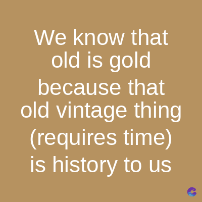 We know that
old is gold
because
that
old vintage thing
(requires time)
is history to us