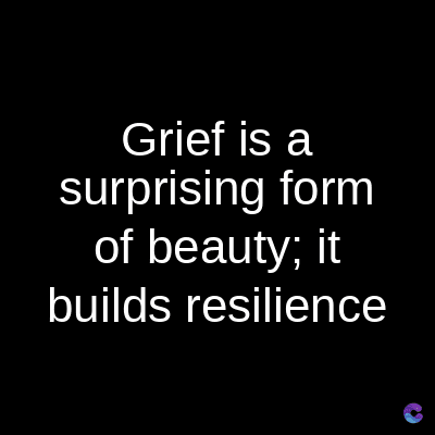 Grief is a
surprising form
of beauty; it
builds resilience