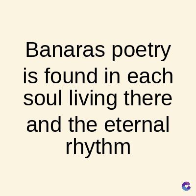 Banaras poetry
is found in each
soul living there
and the eternal
rhythm
C