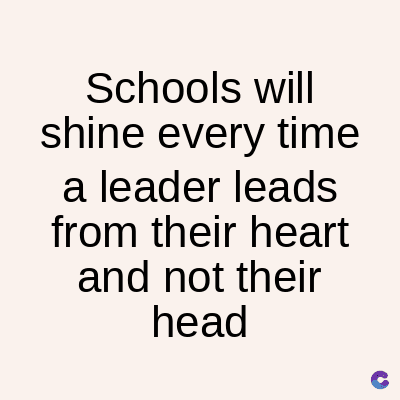 Schools
will
shine every time
a leader leads
from their heart
and not their
head
C