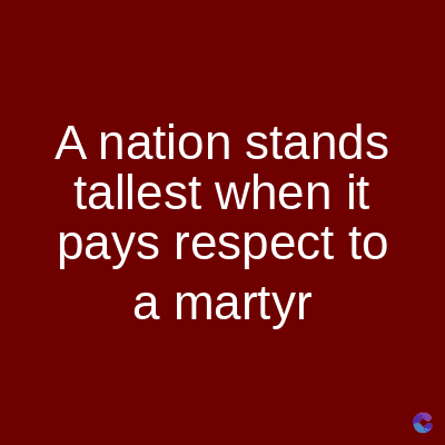 A nation stands
tallest when it
pays respect to
a martyr
