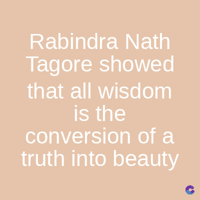 Rabindra Nath
Tagore showed
that all wisdom
is the
conversion of a
truth into beauty