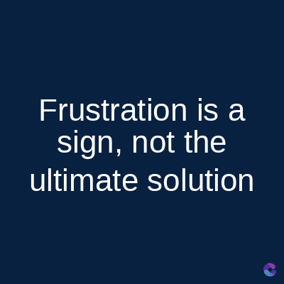 Frustration is a
sign, not the
ultimate solution