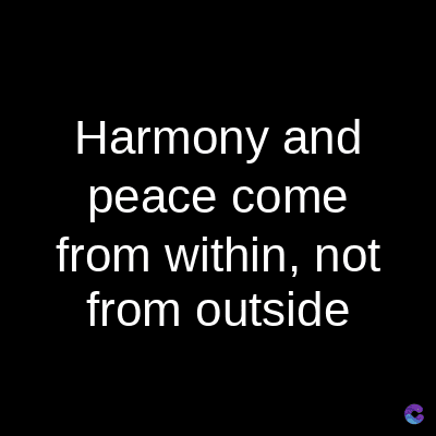 Harmony and
peace come
from within, not
from outside