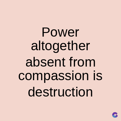 Power
altogether
absent from
compassion is
destruction
C