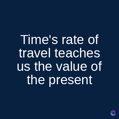 Time's rate of
travel teaches
us the value of
the present
