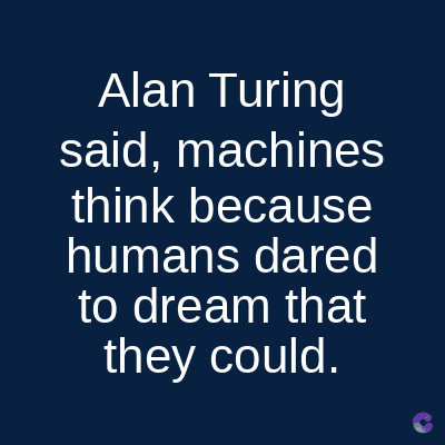 Alan Turing
said, machines
think because
humans dared
to dream that
they could.