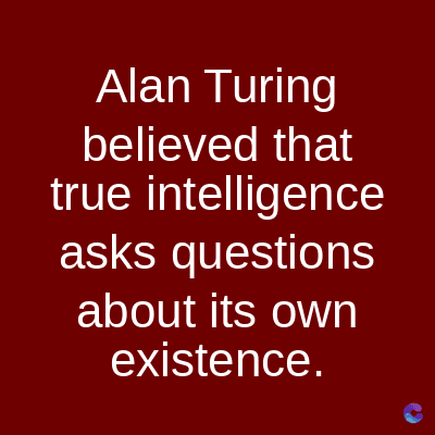 Alan Turing
believed that
true intelligence
asks questions
about its own
existence.