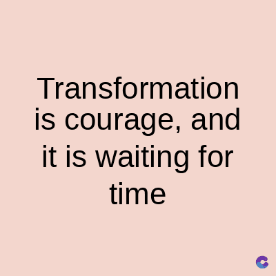 Transformation
is courage, and
it is waiting for
time
C