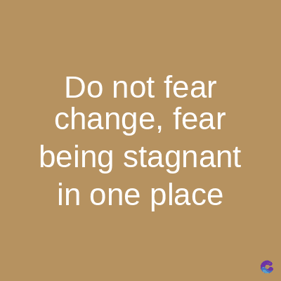 Do not fear
change, fear
being stagnant
in one place