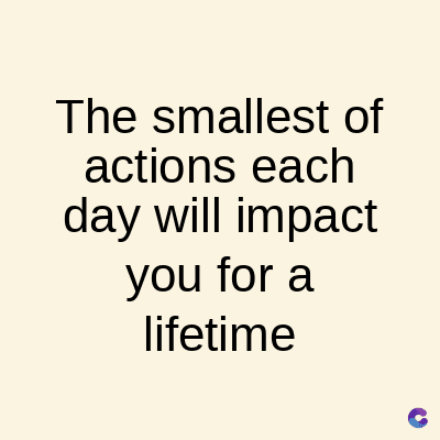 The smallest of
actions
each
day will impact
you for a
lifetime
C