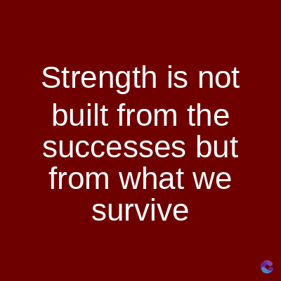 Strength is not
built from the
successes but
from what we
survive