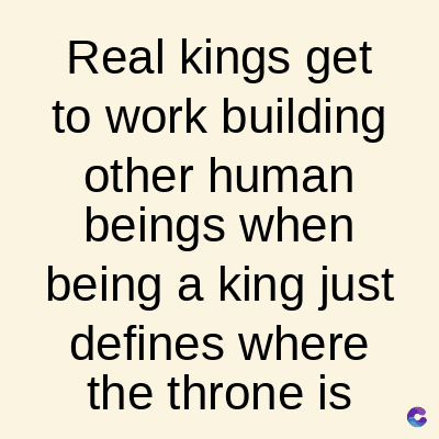 Real kings get
to work building
other
human
beings when
being a king just
defines where
the throne is
C