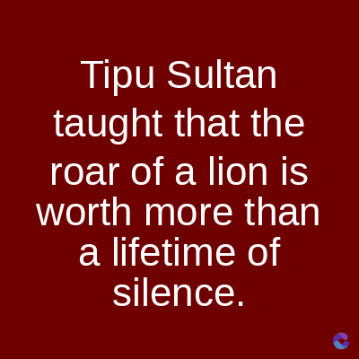 Tipu Sultan
taught that the
roar of a lion is
worth more than
a lifetime of
silence.