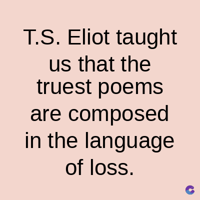 T.S. Eliot taught
us that the
truest poems
are composed
in the language
of loss.
C