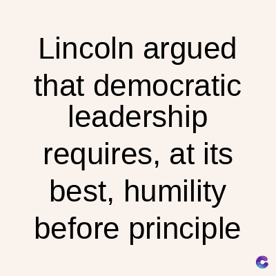 Lincoln argued
that democratic
leadership
requires, at its
best, humility
before principle