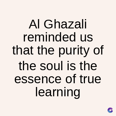 Al Ghazali
reminded us
that the purity of
the soul is the
essence of true
learning
C