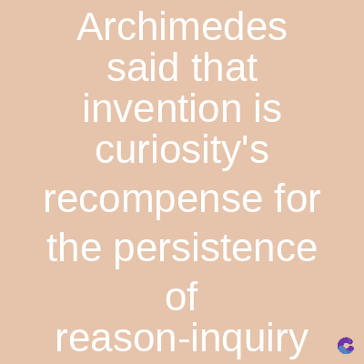 Archimedes
said that
invention is
curiosity's
recompense for
the persistence
of
reason-inquiry C