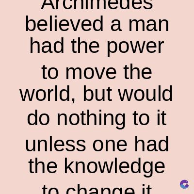 believed a man
had the power
to move the
world, but would
do nothing to it
unless one had
the knowledge
to change it