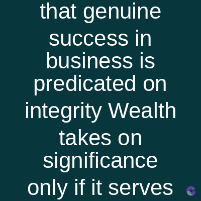 that genuine
success in
business is
predicated on
integrity Wealth
takes on
significance
only if it serves