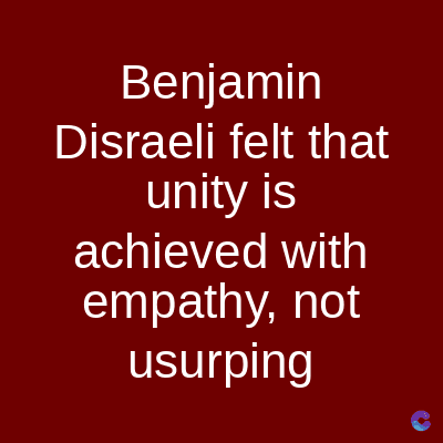 Benjamin
Disraeli felt that
unity is
achieved with
empathy, not
usurping