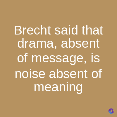 Brecht said that
drama, absent
of message, is
noise absent of
meaning
