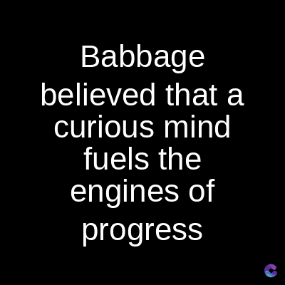 Babbage
believed that a
curious mind
fuels the
engines of
progress
