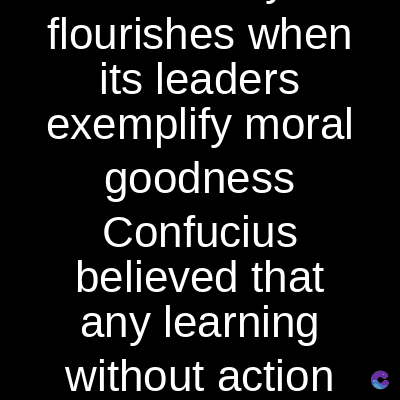 flourishes when
its leaders
exemplify moral
goodness
Confucius
believed that
any learning
without action c