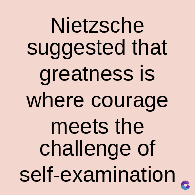 Nietzsche
suggested that
greatness is
where courage
meets the
challenge of
self-examination C