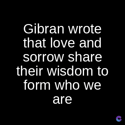 Gibran wrote
that love and
sorrow share
their wisdom to
form who we
are