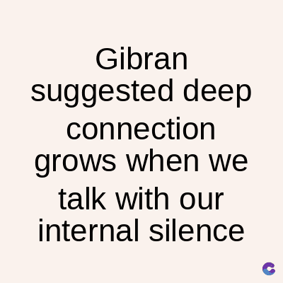 Gibran
suggested deep
connection
grows when we
talk with our
internal silence
