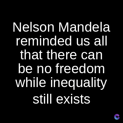 Nelson Mandela
reminded us all
that there can
be no freedom
while inequality
still exists