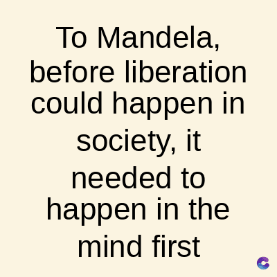 To Mandela,
before liberation
could happen in
society, it
needed to
happen in the
mind first
C