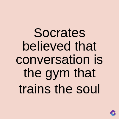 Socrates
believed that
conversation is
the gym that
trains the soul
C
