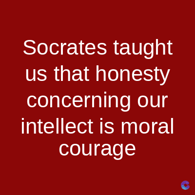 Socrates taught
us that honesty
concerning our
intellect is moral
courage